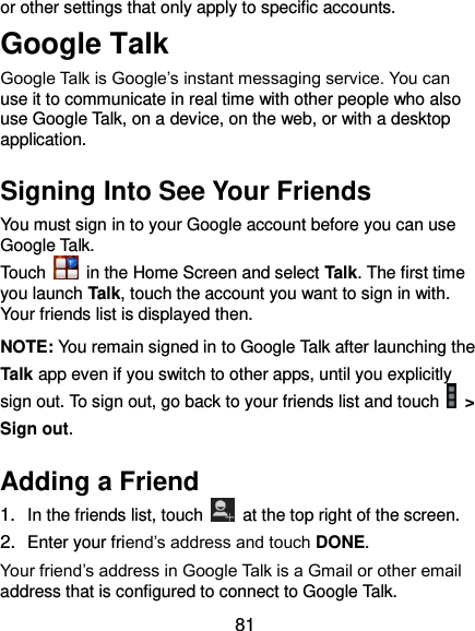  81 or other settings that only apply to specific accounts. Google Talk   Google Talk is Google’s instant messaging service. You can use it to communicate in real time with other people who also use Google Talk, on a device, on the web, or with a desktop application. Signing Into See Your Friends You must sign in to your Google account before you can use Google Talk.   Touch    in the Home Screen and select Talk. The first time you launch Talk, touch the account you want to sign in with. Your friends list is displayed then.   NOTE: You remain signed in to Google Talk after launching the Talk app even if you switch to other apps, until you explicitly sign out. To sign out, go back to your friends list and touch   &gt; Sign out. Adding a Friend 1. In the friends list, touch    at the top right of the screen.   2. Enter your friend’s address and touch DONE. Your friend’s address in Google Talk is a Gmail or other email address that is configured to connect to Google Talk. 