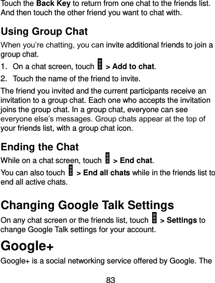  83 Touch the Back Key to return from one chat to the friends list. And then touch the other friend you want to chat with. Using Group Chat When you’re chatting, you can invite additional friends to join a group chat. 1. On a chat screen, touch    &gt; Add to chat. 2. Touch the name of the friend to invite. The friend you invited and the current participants receive an invitation to a group chat. Each one who accepts the invitation joins the group chat. In a group chat, everyone can see everyone else’s messages. Group chats appear at the top of your friends list, with a group chat icon. Ending the Chat While on a chat screen, touch   &gt; End chat. You can also touch    &gt; End all chats while in the friends list to end all active chats. Changing Google Talk Settings On any chat screen or the friends list, touch    &gt; Settings to change Google Talk settings for your account. Google+ Google+ is a social networking service offered by Google. The 