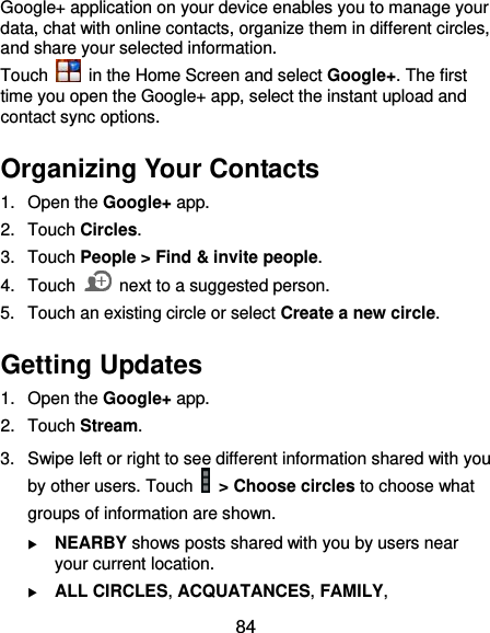  84 Google+ application on your device enables you to manage your data, chat with online contacts, organize them in different circles, and share your selected information. Touch   in the Home Screen and select Google+. The first time you open the Google+ app, select the instant upload and contact sync options. Organizing Your Contacts 1.  Open the Google+ app. 2.  Touch Circles. 3.  Touch People &gt; Find &amp; invite people. 4.  Touch    next to a suggested person. 5.  Touch an existing circle or select Create a new circle. Getting Updates 1.  Open the Google+ app. 2.  Touch Stream. 3.  Swipe left or right to see different information shared with you by other users. Touch  &gt; Choose circles to choose what groups of information are shown.  NEARBY shows posts shared with you by users near your current location.  ALL CIRCLES, ACQUATANCES, FAMILY, 