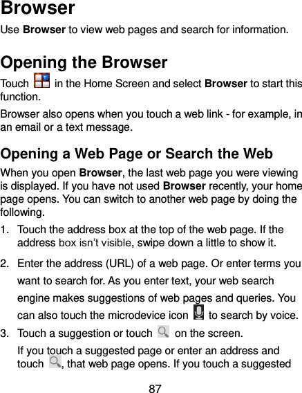  87 Browser Use Browser to view web pages and search for information. Opening the Browser Touch    in the Home Screen and select Browser to start this function. Browser also opens when you touch a web link - for example, in an email or a text message.   Opening a Web Page or Search the Web When you open Browser, the last web page you were viewing is displayed. If you have not used Browser recently, your home page opens. You can switch to another web page by doing the following. 1.  Touch the address box at the top of the web page. If the address box isn’t visible, swipe down a little to show it. 2.  Enter the address (URL) of a web page. Or enter terms you want to search for. As you enter text, your web search engine makes suggestions of web pages and queries. You can also touch the microdevice icon    to search by voice. 3.  Touch a suggestion or touch    on the screen.   If you touch a suggested page or enter an address and touch  , that web page opens. If you touch a suggested 