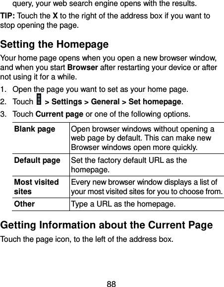  88 query, your web search engine opens with the results. TIP: Touch the X to the right of the address box if you want to stop opening the page. Setting the Homepage Your home page opens when you open a new browser window, and when you start Browser after restarting your device or after not using it for a while. 1. Open the page you want to set as your home page. 2.  Touch   &gt; Settings &gt; General &gt; Set homepage. 3.  Touch Current page or one of the following options.   Blank page Open browser windows without opening a web page by default. This can make new Browser windows open more quickly. Default page Set the factory default URL as the homepage. Most visited sites Every new browser window displays a list of your most visited sites for you to choose from. Other Type a URL as the homepage. Getting Information about the Current Page Touch the page icon, to the left of the address box.  