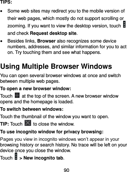  90 TIPS:  Some web sites may redirect you to the mobile version of their web pages, which mostly do not support scrolling or zooming. If you want to view the desktop version, touch   and check Request desktop site.  Besides links, Browser also recognizes some device numbers, addresses, and similar information for you to act on. Try touching them and see what happens. Using Multiple Browser Windows You can open several browser windows at once and switch between multiple web pages. To open a new browser window: Touch    at the top of the screen. A new browser window opens and the homepage is loaded. To switch between windows: Touch the thumbnail of the window you want to open. TIP: Touch    to close the window. To use incognito window for privacy browsing: Pages you view in incognito windows won’t appear in your browsing history or search history. No trace will be left on your device once you close the window. Touch   &gt; New incognito tab. 