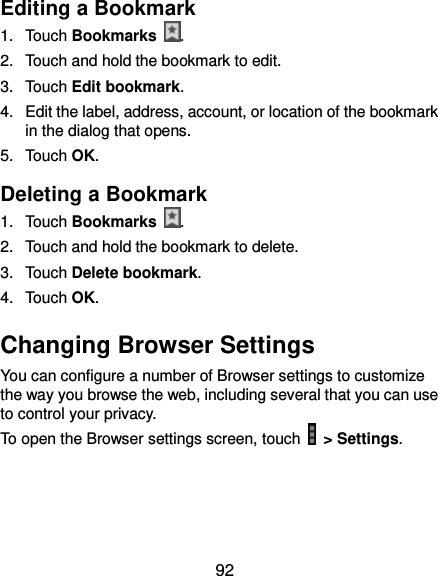  92 Editing a Bookmark 1.  Touch Bookmarks  . 2.  Touch and hold the bookmark to edit. 3.  Touch Edit bookmark. 4.  Edit the label, address, account, or location of the bookmark in the dialog that opens. 5.  Touch OK. Deleting a Bookmark 1.  Touch Bookmarks  . 2.  Touch and hold the bookmark to delete. 3.  Touch Delete bookmark. 4.  Touch OK. Changing Browser Settings You can configure a number of Browser settings to customize the way you browse the web, including several that you can use to control your privacy. To open the Browser settings screen, touch    &gt; Settings.  