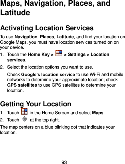  93 Maps, Navigation, Places, and Latitude Activating Location Services To use Navigation, Places, Latitude, and find your location on Google Maps, you must have location services turned on on your device. 1.  Touch the Home Key &gt;   &gt; Settings &gt; Location services. 2.  Select the location options you want to use. Check Google’s location service to use Wi-Fi and mobile networks to determine your approximate location; check GPS satellites to use GPS satellites to determine your location. Getting Your Location 1.  Touch    in the Home Screen and select Maps. 2.  Touch    at the top right. The map centers on a blue blinking dot that indicates your location. 
