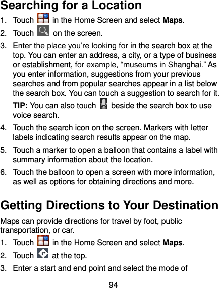  94 Searching for a Location 1.  Touch    in the Home Screen and select Maps. 2.  Touch    on the screen. 3.  Enter the place you’re looking for in the search box at the top. You can enter an address, a city, or a type of business or establishment, for example, “museums in Shanghai.” As you enter information, suggestions from your previous searches and from popular searches appear in a list below the search box. You can touch a suggestion to search for it. TIP: You can also touch    beside the search box to use voice search. 4.  Touch the search icon on the screen. Markers with letter labels indicating search results appear on the map. 5.  Touch a marker to open a balloon that contains a label with summary information about the location. 6.  Touch the balloon to open a screen with more information, as well as options for obtaining directions and more. Getting Directions to Your Destination Maps can provide directions for travel by foot, public transportation, or car.   1.  Touch    in the Home Screen and select Maps. 2.  Touch    at the top. 3.  Enter a start and end point and select the mode of 