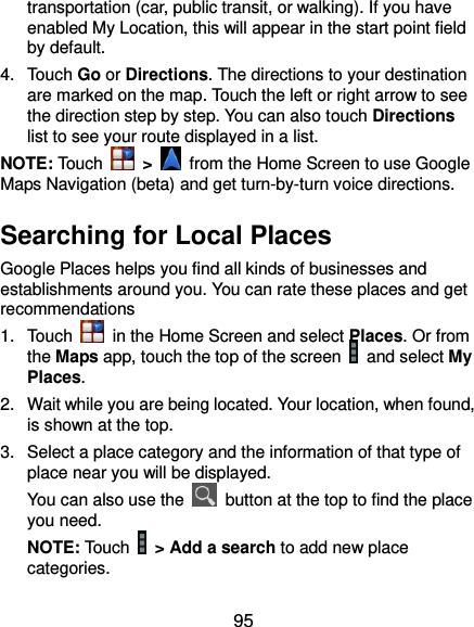  95 transportation (car, public transit, or walking). If you have enabled My Location, this will appear in the start point field by default. 4.  Touch Go or Directions. The directions to your destination are marked on the map. Touch the left or right arrow to see the direction step by step. You can also touch Directions list to see your route displayed in a list. NOTE: Touch    &gt;    from the Home Screen to use Google Maps Navigation (beta) and get turn-by-turn voice directions. Searching for Local Places Google Places helps you find all kinds of businesses and establishments around you. You can rate these places and get recommendations 1.  Touch    in the Home Screen and select Places. Or from the Maps app, touch the top of the screen   and select My Places.   2.  Wait while you are being located. Your location, when found, is shown at the top. 3.  Select a place category and the information of that type of place near you will be displayed. You can also use the    button at the top to find the place you need. NOTE: Touch   &gt; Add a search to add new place categories. 