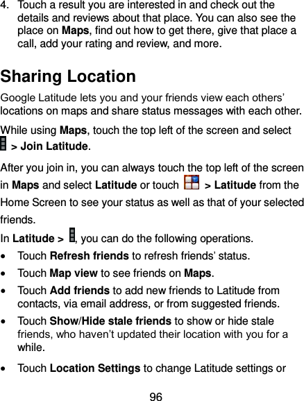  96 4.  Touch a result you are interested in and check out the details and reviews about that place. You can also see the place on Maps, find out how to get there, give that place a call, add your rating and review, and more. Sharing Location Google Latitude lets you and your friends view each others’ locations on maps and share status messages with each other.   While using Maps, touch the top left of the screen and select  &gt; Join Latitude. After you join in, you can always touch the top left of the screen in Maps and select Latitude or touch    &gt; Latitude from the Home Screen to see your status as well as that of your selected friends. In Latitude &gt;  , you can do the following operations.  Touch Refresh friends to refresh friends’ status.  Touch Map view to see friends on Maps.    Touch Add friends to add new friends to Latitude from contacts, via email address, or from suggested friends.  Touch Show/Hide stale friends to show or hide stale friends, who haven’t updated their location with you for a while.  Touch Location Settings to change Latitude settings or 