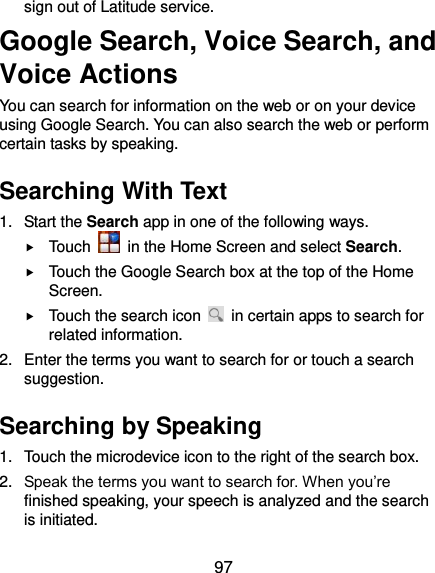  97 sign out of Latitude service. Google Search, Voice Search, and Voice Actions You can search for information on the web or on your device using Google Search. You can also search the web or perform certain tasks by speaking. Searching With Text 1.  Start the Search app in one of the following ways.  Touch    in the Home Screen and select Search.  Touch the Google Search box at the top of the Home Screen.  Touch the search icon    in certain apps to search for related information. 2.  Enter the terms you want to search for or touch a search suggestion. Searching by Speaking 1.  Touch the microdevice icon to the right of the search box. 2. Speak the terms you want to search for. When you’re finished speaking, your speech is analyzed and the search is initiated. 
