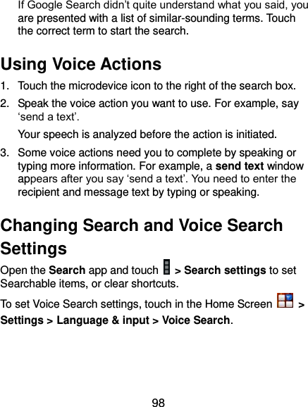  98 If Google Search didn’t quite understand what you said, you are presented with a list of similar-sounding terms. Touch the correct term to start the search. Using Voice Actions 1.  Touch the microdevice icon to the right of the search box. 2.  Speak the voice action you want to use. For example, say ‘send a text’. Your speech is analyzed before the action is initiated. 3.  Some voice actions need you to complete by speaking or typing more information. For example, a send text window appears after you say ‘send a text’. You need to enter the recipient and message text by typing or speaking.   Changing Search and Voice Search Settings Open the Search app and touch    &gt; Search settings to set Searchable items, or clear shortcuts. To set Voice Search settings, touch in the Home Screen    &gt; Settings &gt; Language &amp; input &gt; Voice Search.  
