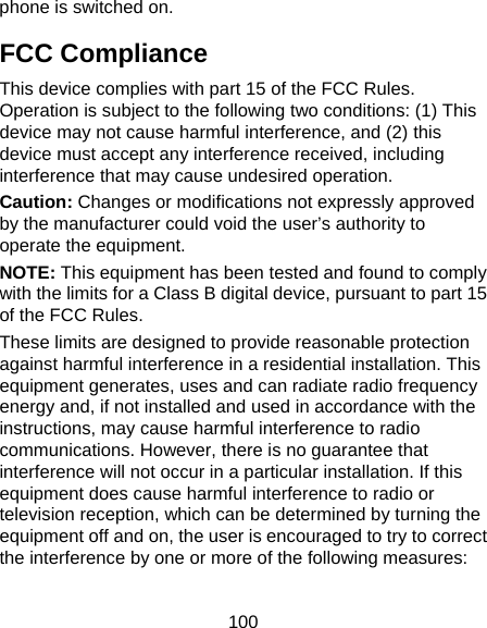 100 phone is switched on. FCC Compliance This device complies with part 15 of the FCC Rules. Operation is subject to the following two conditions: (1) This device may not cause harmful interference, and (2) this device must accept any interference received, including interference that may cause undesired operation. Caution: Changes or modifications not expressly approved by the manufacturer could void the user’s authority to operate the equipment. NOTE: This equipment has been tested and found to comply with the limits for a Class B digital device, pursuant to part 15 of the FCC Rules.   These limits are designed to provide reasonable protection against harmful interference in a residential installation. This equipment generates, uses and can radiate radio frequency energy and, if not installed and used in accordance with the instructions, may cause harmful interference to radio communications. However, there is no guarantee that interference will not occur in a particular installation. If this equipment does cause harmful interference to radio or television reception, which can be determined by turning the equipment off and on, the user is encouraged to try to correct the interference by one or more of the following measures:  