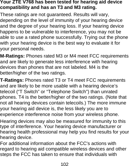 102 Your ZTE V768 has been tested for hearing aid device compatibility and has an T3 and M3 rating. These ratings are not guaranteed. Results will vary, depending on the level of immunity of your hearing device and the degree of your hearing loss. If your hearing device happens to be vulnerable to interference, you may not be able to use a rated phone successfully. Trying out the phone with your hearing device is the best way to evaluate it for your personal needs. M-Ratings: Phones rated M3 or M4 meet FCC requirements and are likely to generate less interference with hearing devices than phones that are not labeled. M4 is the better/higher of the two ratings. T-Ratings: Phones rated T3 or T4 meet FCC requirements and are likely to be more usable with a hearing device’s telecoil (“T Switch” or “Telephone Switch”) than unrated phones. T4 is the better/higher of the two ratings. (Note that not all hearing devices contain telecoils.) The more immune your hearing aid device is, the less likely you are to experience interference noise from your wireless phone.   Hearing devices may also be measured for immunity to this type of interference. Your hearing device manufacturer or hearing health professional may help you find results for your hearing device.   For additional information about the FCC&apos;s actions with regard to hearing aid compatible wireless devices and other steps the FCC has taken to ensure that individuals with 