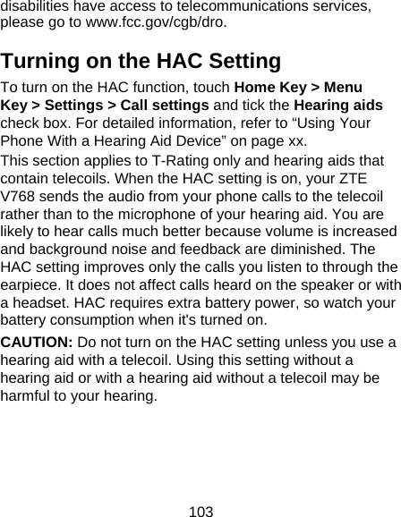 103 disabilities have access to telecommunications services, please go to www.fcc.gov/cgb/dro. Turning on the HAC Setting To turn on the HAC function, touch Home Key &gt; Menu Key &gt; Settings &gt; Call settings and tick the Hearing aids check box. For detailed information, refer to “Using Your Phone With a Hearing Aid Device” on page xx.   This section applies to T-Rating only and hearing aids that contain telecoils. When the HAC setting is on, your ZTE V768 sends the audio from your phone calls to the telecoil rather than to the microphone of your hearing aid. You are likely to hear calls much better because volume is increased and background noise and feedback are diminished. The HAC setting improves only the calls you listen to through the earpiece. It does not affect calls heard on the speaker or with a headset. HAC requires extra battery power, so watch your battery consumption when it&apos;s turned on. CAUTION: Do not turn on the HAC setting unless you use a hearing aid with a telecoil. Using this setting without a hearing aid or with a hearing aid without a telecoil may be harmful to your hearing. 
