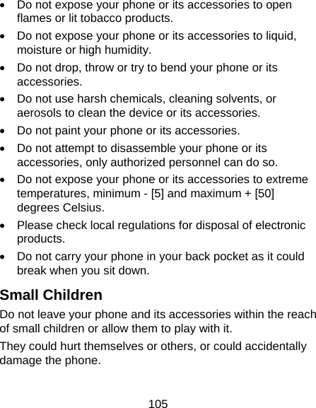 105   Do not expose your phone or its accessories to open flames or lit tobacco products.   Do not expose your phone or its accessories to liquid, moisture or high humidity.   Do not drop, throw or try to bend your phone or its accessories.   Do not use harsh chemicals, cleaning solvents, or aerosols to clean the device or its accessories.   Do not paint your phone or its accessories.   Do not attempt to disassemble your phone or its accessories, only authorized personnel can do so.   Do not expose your phone or its accessories to extreme temperatures, minimum - [5] and maximum + [50] degrees Celsius.   Please check local regulations for disposal of electronic products.   Do not carry your phone in your back pocket as it could break when you sit down. Small Children Do not leave your phone and its accessories within the reach of small children or allow them to play with it. They could hurt themselves or others, or could accidentally damage the phone.  