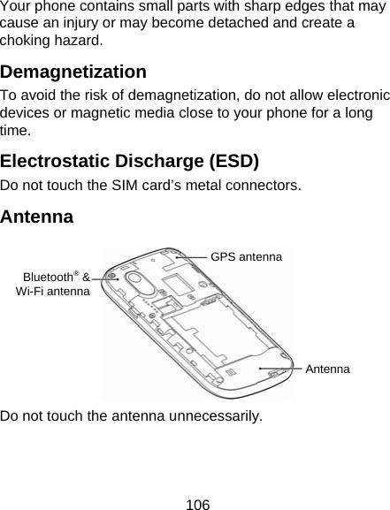 106 Your phone contains small parts with sharp edges that may cause an injury or may become detached and create a choking hazard. Demagnetization To avoid the risk of demagnetization, do not allow electronic devices or magnetic media close to your phone for a long time. Electrostatic Discharge (ESD) Do not touch the SIM card’s metal connectors. Antenna         Do not touch the antenna unnecessarily.  GPS antennaBluetooth® &amp;Wi-Fi antennaAntenna 