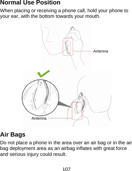 107 Normal Use Position When placing or receiving a phone call, hold your phone to your ear, with the bottom towards your mouth.  Air Bags Do not place a phone in the area over an air bag or in the air bag deployment area as an airbag inflates with great force and serious injury could result. AntennaAntenna 