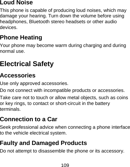 109 Loud Noise This phone is capable of producing loud noises, which may damage your hearing. Turn down the volume before using headphones, Bluetooth stereo headsets or other audio devices. Phone Heating Your phone may become warm during charging and during normal use. Electrical Safety Accessories Use only approved accessories. Do not connect with incompatible products or accessories. Take care not to touch or allow metal objects, such as coins or key rings, to contact or short-circuit in the battery terminals. Connection to a Car Seek professional advice when connecting a phone interface to the vehicle electrical system. Faulty and Damaged Products Do not attempt to disassemble the phone or its accessory. 