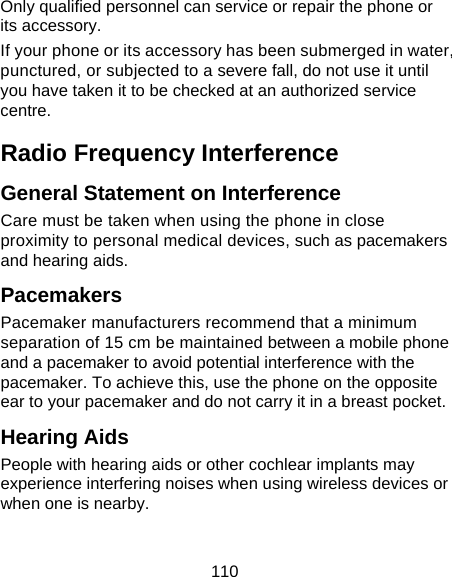 110 Only qualified personnel can service or repair the phone or its accessory. If your phone or its accessory has been submerged in water, punctured, or subjected to a severe fall, do not use it until you have taken it to be checked at an authorized service centre. Radio Frequency Interference General Statement on Interference Care must be taken when using the phone in close proximity to personal medical devices, such as pacemakers and hearing aids. Pacemakers Pacemaker manufacturers recommend that a minimum separation of 15 cm be maintained between a mobile phone and a pacemaker to avoid potential interference with the pacemaker. To achieve this, use the phone on the opposite ear to your pacemaker and do not carry it in a breast pocket. Hearing Aids People with hearing aids or other cochlear implants may experience interfering noises when using wireless devices or when one is nearby.  