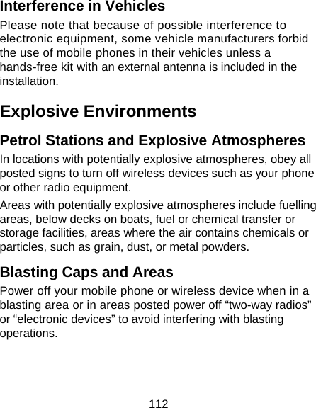 112 Interference in Vehicles Please note that because of possible interference to electronic equipment, some vehicle manufacturers forbid the use of mobile phones in their vehicles unless a hands-free kit with an external antenna is included in the installation. Explosive Environments Petrol Stations and Explosive Atmospheres In locations with potentially explosive atmospheres, obey all posted signs to turn off wireless devices such as your phone or other radio equipment. Areas with potentially explosive atmospheres include fuelling areas, below decks on boats, fuel or chemical transfer or storage facilities, areas where the air contains chemicals or particles, such as grain, dust, or metal powders. Blasting Caps and Areas Power off your mobile phone or wireless device when in a blasting area or in areas posted power off “two-way radios” or “electronic devices” to avoid interfering with blasting operations.   