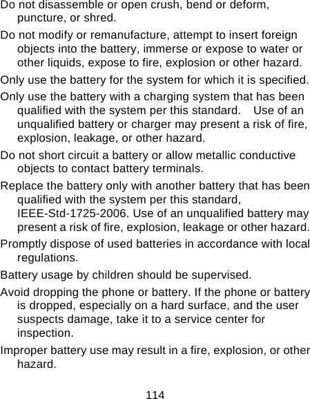 114 Do not disassemble or open crush, bend or deform, puncture, or shred. Do not modify or remanufacture, attempt to insert foreign objects into the battery, immerse or expose to water or other liquids, expose to fire, explosion or other hazard. Only use the battery for the system for which it is specified. Only use the battery with a charging system that has been qualified with the system per this standard.    Use of an unqualified battery or charger may present a risk of fire, explosion, leakage, or other hazard. Do not short circuit a battery or allow metallic conductive objects to contact battery terminals. Replace the battery only with another battery that has been qualified with the system per this standard, IEEE-Std-1725-2006. Use of an unqualified battery may present a risk of fire, explosion, leakage or other hazard. Promptly dispose of used batteries in accordance with local regulations. Battery usage by children should be supervised. Avoid dropping the phone or battery. If the phone or battery is dropped, especially on a hard surface, and the user suspects damage, take it to a service center for inspection. Improper battery use may result in a fire, explosion, or other hazard. 