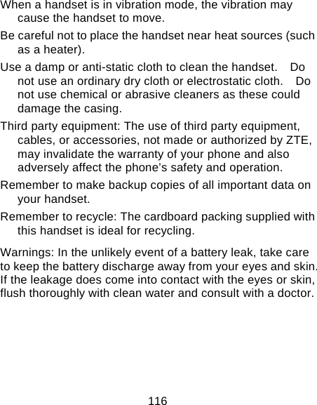 116 When a handset is in vibration mode, the vibration may cause the handset to move. Be careful not to place the handset near heat sources (such as a heater). Use a damp or anti-static cloth to clean the handset.    Do not use an ordinary dry cloth or electrostatic cloth.    Do not use chemical or abrasive cleaners as these could damage the casing. Third party equipment: The use of third party equipment, cables, or accessories, not made or authorized by ZTE, may invalidate the warranty of your phone and also adversely affect the phone’s safety and operation. Remember to make backup copies of all important data on your handset. Remember to recycle: The cardboard packing supplied with this handset is ideal for recycling. Warnings: In the unlikely event of a battery leak, take care to keep the battery discharge away from your eyes and skin.   If the leakage does come into contact with the eyes or skin, flush thoroughly with clean water and consult with a doctor.    