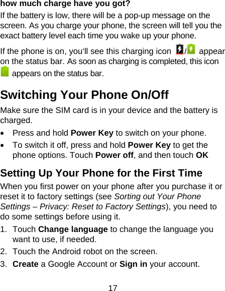 17 how much charge have you got?     If the battery is low, there will be a pop-up message on the screen. As you charge your phone, the screen will tell you the exact battery level each time you wake up your phone. If the phone is on, you‘ll see this charging icon  / appear on the status bar. As soon as charging is completed, this icon   appears on the status bar. Switching Your Phone On/Off Make sure the SIM card is in your device and the battery is charged.    Press and hold Power Key to switch on your phone.   To switch it off, press and hold Power Key to get the phone options. Touch Power off, and then touch OK Setting Up Your Phone for the First Time   When you first power on your phone after you purchase it or reset it to factory settings (see Sorting out Your Phone Settings – Privacy: Reset to Factory Settings), you need to do some settings before using it. 1. Touch Change language to change the language you want to use, if needed. 2.  Touch the Android robot on the screen. 3.  Create a Google Account or Sign in your account. 