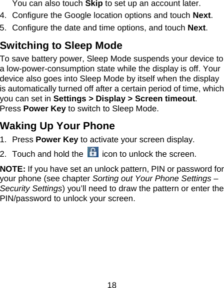 18 You can also touch Skip to set up an account later. 4.  Configure the Google location options and touch Next. 5.  Configure the date and time options, and touch Next. Switching to Sleep Mode To save battery power, Sleep Mode suspends your device to a low-power-consumption state while the display is off. Your device also goes into Sleep Mode by itself when the display is automatically turned off after a certain period of time, which you can set in Settings &gt; Display &gt; Screen timeout.  Press Power Key to switch to Sleep Mode. Waking Up Your Phone 1. Press Power Key to activate your screen display. 2.  Touch and hold the   icon to unlock the screen. NOTE: If you have set an unlock pattern, PIN or password for your phone (see chapter Sorting out Your Phone Settings – Security Settings) you’ll need to draw the pattern or enter the PIN/password to unlock your screen.   