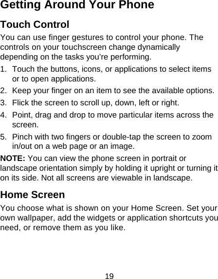 19 Getting Around Your Phone Touch Control You can use finger gestures to control your phone. The controls on your touchscreen change dynamically depending on the tasks you’re performing. 1.  Touch the buttons, icons, or applications to select items or to open applications. 2.  Keep your finger on an item to see the available options. 3.  Flick the screen to scroll up, down, left or right. 4.  Point, drag and drop to move particular items across the screen. 5.  Pinch with two fingers or double-tap the screen to zoom in/out on a web page or an image. NOTE: You can view the phone screen in portrait or landscape orientation simply by holding it upright or turning it on its side. Not all screens are viewable in landscape. Home Screen You choose what is shown on your Home Screen. Set your own wallpaper, add the widgets or application shortcuts you need, or remove them as you like.   
