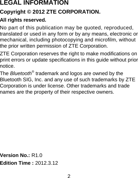2 LEGAL INFORMATION Copyright © 2012 ZTE CORPORATION. All rights reserved. No part of this publication may be quoted, reproduced, translated or used in any form or by any means, electronic or mechanical, including photocopying and microfilm, without the prior written permission of ZTE Corporation. ZTE Corporation reserves the right to make modifications on print errors or update specifications in this guide without prior notice. The Bluetooth® trademark and logos are owned by the Bluetooth SIG, Inc. and any use of such trademarks by ZTE Corporation is under license. Other trademarks and trade names are the property of their respective owners.        Version No.: R1.0 Edition Time : 2012.3.12 