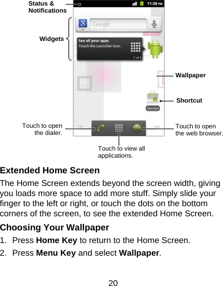 20               Extended Home Screen The Home Screen extends beyond the screen width, giving you loads more space to add more stuff. Simply slide your finger to the left or right, or touch the dots on the bottom corners of the screen, to see the extended Home Screen.   Choosing Your Wallpaper     1. Press Home Key to return to the Home Screen. 2. Press Menu Key and select Wallpaper.  Status &amp; Notifications Widgets Touch to open the dialer. Touch to view all applications. Touch to open the web browser. Wallpaper Shortcut 