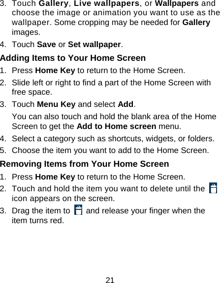 21 3. Touch Gallery, Live wallpapers, or Wallpapers and choose the image or animation you want to use as the wallpaper. Some cropping may be needed for Gallery images. 4. Touch Save or Set wallpaper. Adding Items to Your Home Screen 1. Press Home Key to return to the Home Screen. 2.  Slide left or right to find a part of the Home Screen with free space. 3. Touch Menu Key and select Add. You can also touch and hold the blank area of the Home Screen to get the Add to Home screen menu. 4.  Select a category such as shortcuts, widgets, or folders. 5.  Choose the item you want to add to the Home Screen. Removing Items from Your Home Screen 1. Press Home Key to return to the Home Screen. 2.  Touch and hold the item you want to delete until the   icon appears on the screen. 3.  Drag the item to    and release your finger when the item turns red. 