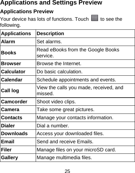 25 Applications and Settings Preview Applications Preview Your device has lots of functions. Touch    to see the following. Applications Description Alarm Set alarms. Books  Read eBooks from the Google Books service. Browser  Browse the Internet. Calculator  Do basic calculation. Calendar  Schedule appointments and events. Call log  View the calls you made, received, and missed. Camcorder  Shoot video clips. Camera  Take some great pictures. Contacts  Manage your contacts information. Dialer  Dial a number. Downloads  Access your downloaded files. Email  Send and receive Emails. Filer  Manage files on your microSD card. Gallery  Manage multimedia files. 