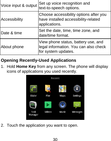 30 Voice input &amp; output Set up voice recognition and text-to-speech options. Accessibility  Choose accessibility options after you have installed accessibility-related applications. Date &amp; time  Set the date, time, time zone, and date/time format.   About phone  View phone status, battery use, and legal information. You can also check for system updates.  Opening Recently-Used Applications 1. Hold Home Key from any screen. The phone will display icons of applications you used recently.  2.  Touch the application you want to open. 
