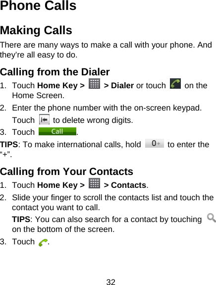32 Phone Calls Making Calls There are many ways to make a call with your phone. And they’re all easy to do. Calling from the Dialer 1. Touch Home Key &gt;   &gt; Dialer or touch   on the Home Screen. 2.  Enter the phone number with the on-screen keypad. Touch    to delete wrong digits. 3. Touch  . TIPS: To make international calls, hold    to enter the “+”. Calling from Your Contacts 1. Touch Home Key &gt;   &gt; Contacts. 2.  Slide your finger to scroll the contacts list and touch the contact you want to call. TIPS: You can also search for a contact by touching   on the bottom of the screen. 3. Touch  . 