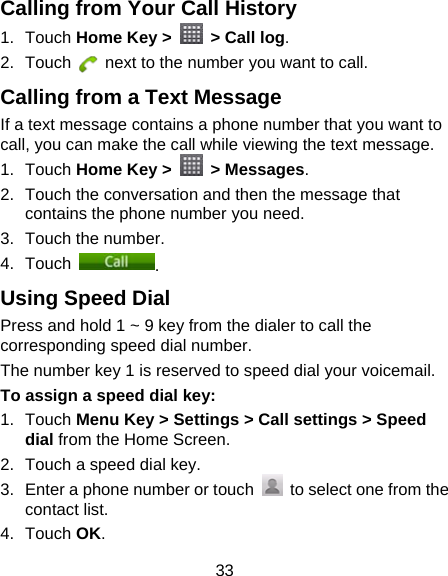 33 Calling from Your Call History 1. Touch Home Key &gt;    &gt; Call log. 2. Touch    next to the number you want to call. Calling from a Text Message If a text message contains a phone number that you want to call, you can make the call while viewing the text message. 1. Touch Home Key &gt;   &gt; Messages. 2.  Touch the conversation and then the message that contains the phone number you need. 3.  Touch the number.   4. Touch  . Using Speed Dial Press and hold 1 ~ 9 key from the dialer to call the corresponding speed dial number. The number key 1 is reserved to speed dial your voicemail. To assign a speed dial key: 1. Touch Menu Key &gt; Settings &gt; Call settings &gt; Speed dial from the Home Screen. 2.  Touch a speed dial key. 3.  Enter a phone number or touch    to select one from the contact list. 4. Touch OK. 