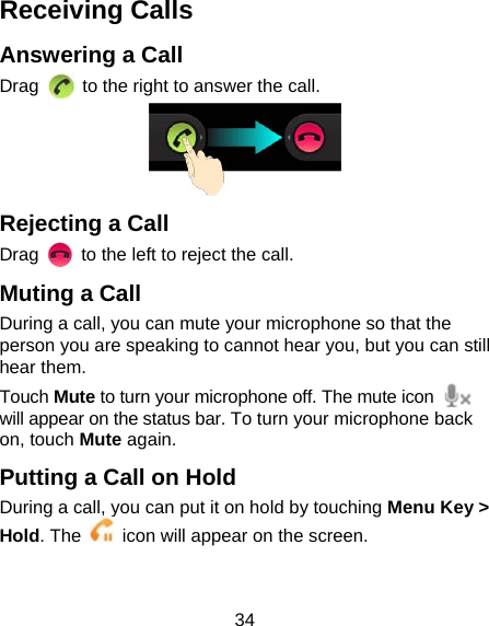 34 Receiving Calls Answering a Call Drag    to the right to answer the call.  Rejecting a Call Drag    to the left to reject the call. Muting a Call During a call, you can mute your microphone so that the person you are speaking to cannot hear you, but you can still hear them. Touch Mute to turn your microphone off. The mute icon   will appear on the status bar. To turn your microphone back on, touch Mute again. Putting a Call on Hold During a call, you can put it on hold by touching Menu Key &gt; Hold. The    icon will appear on the screen.  