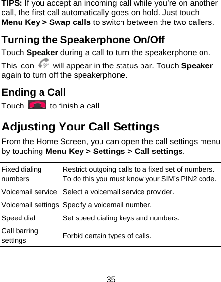 35 TIPS: If you accept an incoming call while you’re on another call, the first call automatically goes on hold. Just touch Menu Key &gt; Swap calls to switch between the two callers. Turning the Speakerphone On/Off Touch Speaker during a call to turn the speakerphone on. This icon    will appear in the status bar. Touch Speaker again to turn off the speakerphone.   Ending a Call Touch    to finish a call. Adjusting Your Call Settings From the Home Screen, you can open the call settings menu by touching Menu Key &gt; Settings &gt; Call settings.  Fixed dialing numbers Restrict outgoing calls to a fixed set of numbers. To do this you must know your SIM’s PIN2 code.Voicemail service Select a voicemail service provider. Voicemail settings Specify a voicemail number. Speed dial  Set speed dialing keys and numbers. Call barring settings  Forbid certain types of calls. 