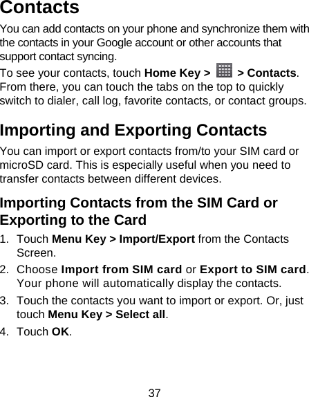 37 Contacts You can add contacts on your phone and synchronize them with the contacts in your Google account or other accounts that support contact syncing. To see your contacts, touch Home Key &gt;   &gt; Contacts. From there, you can touch the tabs on the top to quickly switch to dialer, call log, favorite contacts, or contact groups. Importing and Exporting Contacts You can import or export contacts from/to your SIM card or microSD card. This is especially useful when you need to transfer contacts between different devices. Importing Contacts from the SIM Card or Exporting to the Card 1. Touch Menu Key &gt; Import/Export from the Contacts Screen. 2. Choose Import from SIM card or Export to SIM card. Your phone will automatically display the contacts.   3.  Touch the contacts you want to import or export. Or, just touch Menu Key &gt; Select all. 4. Touch OK. 