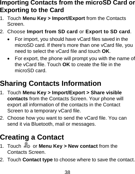 38 Importing Contacts from the microSD Card or Exporting to the Card 1. Touch Menu Key &gt; Import/Export from the Contacts Screen. 2. Choose Import from SD card or Export to SD card.   For import, you should have vCard files saved in the microSD card. If there’s more than one vCard file, you need to select the vCard file and touch OK.   For export, the phone will prompt you with the name of the vCard file. Touch OK to create the file in the microSD card. Sharing Contacts Information 1. Touch Menu Key &gt; Import/Export &gt; Share visible contacts from the Contacts Screen. Your phone will export all information of the contacts in the Contact Screen to a temporary vCard file. 2.  Choose how you want to send the vCard file. You can send it via Bluetooth, mail or messages. Creating a Contact 1. Touch   or Menu Key &gt; New contact from the Contacts Screen. 2. Touch Contact type to choose where to save the contact. 