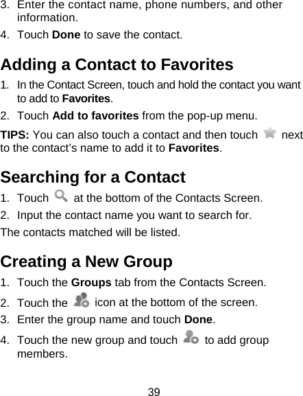 39 3.  Enter the contact name, phone numbers, and other information.  4. Touch Done to save the contact. Adding a Contact to Favorites 1.  In the Contact Screen, touch and hold the contact you want to add to Favorites. 2. Touch Add to favorites from the pop-up menu. TIPS: You can also touch a contact and then touch   next to the contact’s name to add it to Favorites.  Searching for a Contact 1. Touch    at the bottom of the Contacts Screen. 2.  Input the contact name you want to search for. The contacts matched will be listed. Creating a New Group 1. Touch the Groups tab from the Contacts Screen. 2. Touch the    icon at the bottom of the screen. 3.  Enter the group name and touch Done. 4.  Touch the new group and touch    to add group members.  