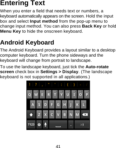 41 Entering Text When you enter a field that needs text or numbers, a keyboard automatically appears on the screen. Hold the input box and select Input method from the pop-up menu to change input method. You can also press Back Key or hold Menu Key to hide the onscreen keyboard. Android Keyboard The Android Keyboard provides a layout similar to a desktop computer keyboard. Turn the phone sideways and the keyboard will change from portrait to landscape.   To use the landscape keyboard, just tick the Auto-rotate screen check box in Settings &gt; Display. (The landscape keyboard is not supported in all applications.)   