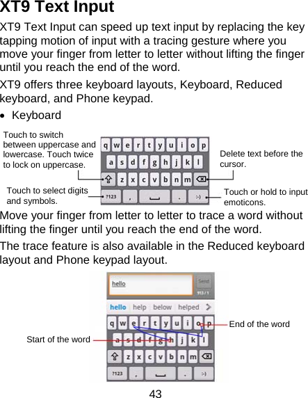 43 XT9 Text Input XT9 Text Input can speed up text input by replacing the key tapping motion of input with a tracing gesture where you move your finger from letter to letter without lifting the finger until you reach the end of the word. XT9 offers three keyboard layouts, Keyboard, Reduced keyboard, and Phone keypad.  Keyboard    Move your finger from letter to letter to trace a word without lifting the finger until you reach the end of the word.   The trace feature is also available in the Reduced keyboard layout and Phone keypad layout.      Touch to switch between uppercase and lowercase. Touch twice to lock on uppercase. Touch to select digits and symbols.  Touch or hold to input emoticons. Delete text before the cursor. Start of the wordEnd of the word 