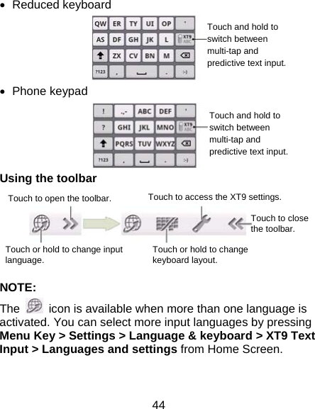 44  Reduced keyboard   Phone keypad  Using the toolbar     NOTE: The    icon is available when more than one language is activated. You can select more input languages by pressing Menu Key &gt; Settings &gt; Language &amp; keyboard &gt; XT9 Text Input &gt; Languages and settings from Home Screen.  Touch to open the toolbar. Touch or hold to change input language.  Touch or hold to change keyboard layout. Touch to access the XT9 settings. Touch to close the toolbar. Touch and hold to switch between multi-tap and predictive text input.Touch and hold to switch between multi-tap and predictive text input.