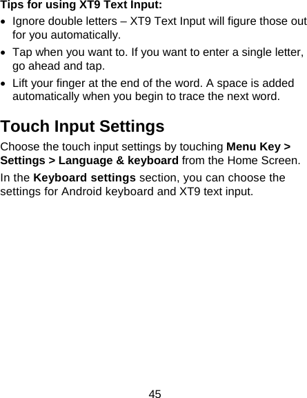 45 Tips for using XT9 Text Input:   Ignore double letters – XT9 Text Input will figure those out for you automatically.   Tap when you want to. If you want to enter a single letter, go ahead and tap.   Lift your finger at the end of the word. A space is added automatically when you begin to trace the next word. Touch Input Settings Choose the touch input settings by touching Menu Key &gt; Settings &gt; Language &amp; keyboard from the Home Screen. In the Keyboard settings section, you can choose the settings for Android keyboard and XT9 text input. 