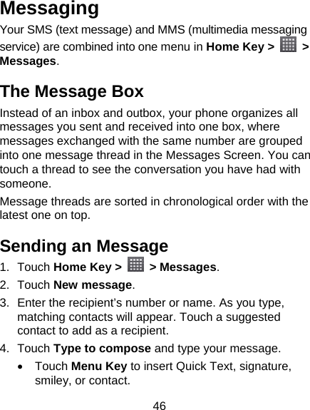 46 Messaging Your SMS (text message) and MMS (multimedia messaging service) are combined into one menu in Home Key &gt;   &gt; Messages. The Message Box Instead of an inbox and outbox, your phone organizes all messages you sent and received into one box, where messages exchanged with the same number are grouped into one message thread in the Messages Screen. You can touch a thread to see the conversation you have had with someone. Message threads are sorted in chronological order with the latest one on top. Sending an Message 1. Touch Home Key &gt;   &gt; Messages. 2. Touch New message. 3.  Enter the recipient’s number or name. As you type, matching contacts will appear. Touch a suggested contact to add as a recipient. 4. Touch Type to compose and type your message.  Touch Menu Key to insert Quick Text, signature, smiley, or contact. 