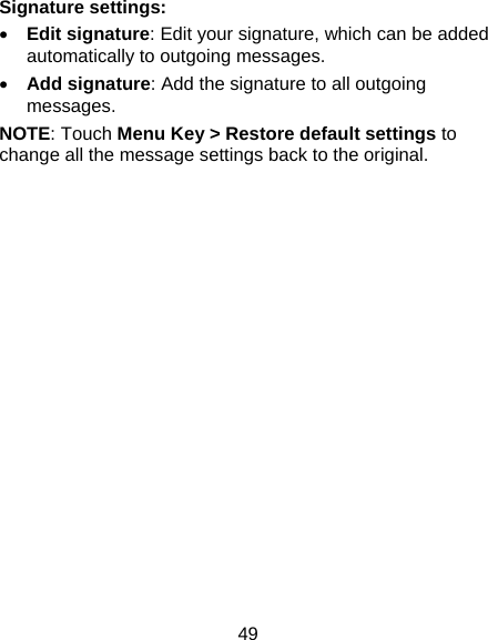 49 Signature settings:  Edit signature: Edit your signature, which can be added automatically to outgoing messages.  Add signature: Add the signature to all outgoing messages. NOTE: Touch Menu Key &gt; Restore default settings to change all the message settings back to the original.  