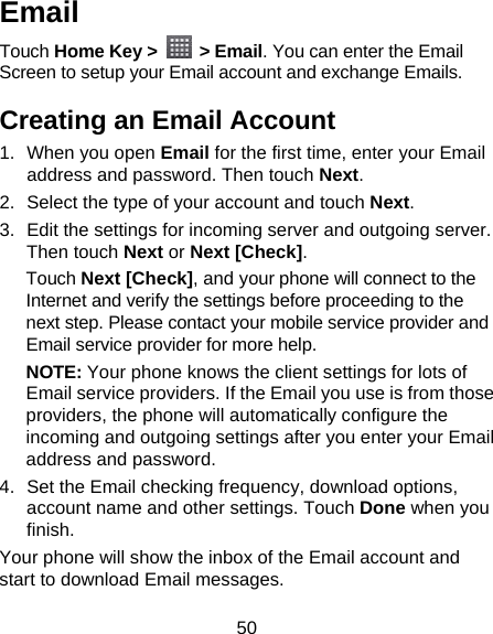 50 Email Touch Home Key &gt;   &gt; Email. You can enter the Email Screen to setup your Email account and exchange Emails. Creating an Email Account 1. When you open Email for the first time, enter your Email address and password. Then touch Next. 2.  Select the type of your account and touch Next. 3.  Edit the settings for incoming server and outgoing server. Then touch Next or Next [Check]. Touch Next [Check], and your phone will connect to the Internet and verify the settings before proceeding to the next step. Please contact your mobile service provider and Email service provider for more help. NOTE: Your phone knows the client settings for lots of Email service providers. If the Email you use is from those providers, the phone will automatically configure the incoming and outgoing settings after you enter your Email address and password. 4.  Set the Email checking frequency, download options, account name and other settings. Touch Done when you finish. Your phone will show the inbox of the Email account and start to download Email messages. 
