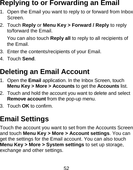 52 Replying to or Forwarding an Email 1.  Open the Email you want to reply to or forward from Inbox Screen. 2. Touch Reply or Menu Key &gt; Forward / Reply to reply to/forward the Email. You can also touch Reply all to reply to all recipients of the Email. 3.  Enter the contents/recipients of your Email. 4. Touch Send. Deleting an Email Account 1. Open the Email application. In the Inbox Screen, touch Menu Key &gt; More &gt; Accounts to get the Accounts list. 2.  Touch and hold the account you want to delete and select Remove account from the pop-up menu. 3. Touch OK to confirm. Email Settings Touch the account you want to set from the Accounts Screen and touch Menu Key &gt; More &gt; Account settings. You can get the settings for the Email account. You can also touch Menu Key &gt; More &gt; System settings to set up storage, exchange and other settings. 