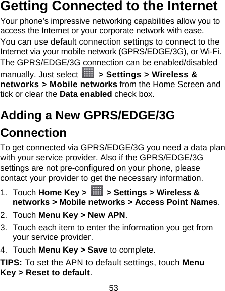 53 Getting Connected to the Internet Your phone’s impressive networking capabilities allow you to access the Internet or your corporate network with ease. You can use default connection settings to connect to the Internet via your mobile network (GPRS/EDGE/3G), or Wi-Fi. The GPRS/EDGE/3G connection can be enabled/disabled manually. Just select    &gt; Settings &gt; Wireless &amp; networks &gt; Mobile networks from the Home Screen and tick or clear the Data enabled check box. Adding a New GPRS/EDGE/3G Connection To get connected via GPRS/EDGE/3G you need a data plan with your service provider. Also if the GPRS/EDGE/3G settings are not pre-configured on your phone, please contact your provider to get the necessary information. 1. Touch Home Key &gt;    &gt; Settings &gt; Wireless &amp; networks &gt; Mobile networks &gt; Access Point Names. 2. Touch Menu Key &gt; New APN. 3.  Touch each item to enter the information you get from your service provider.   4. Touch Menu Key &gt; Save to complete. TIPS: To set the APN to default settings, touch Menu Key &gt; Reset to default. 
