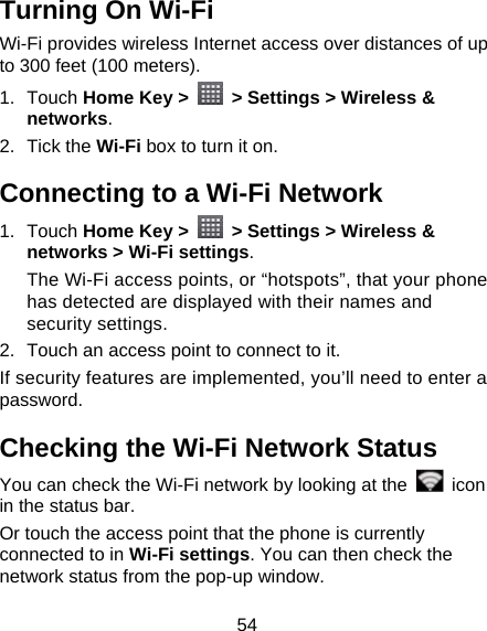 54 Turning On Wi-Fi   Wi-Fi provides wireless Internet access over distances of up to 300 feet (100 meters). 1. Touch Home Key &gt;    &gt; Settings &gt; Wireless &amp; networks. 2. Tick the Wi-Fi box to turn it on. Connecting to a Wi-Fi Network 1. Touch Home Key &gt;    &gt; Settings &gt; Wireless &amp; networks &gt; Wi-Fi settings. The Wi-Fi access points, or “hotspots”, that your phone has detected are displayed with their names and security settings. 2.  Touch an access point to connect to it. If security features are implemented, you’ll need to enter a password. Checking the Wi-Fi Network Status You can check the Wi-Fi network by looking at the   icon in the status bar.   Or touch the access point that the phone is currently connected to in Wi-Fi settings. You can then check the network status from the pop-up window. 