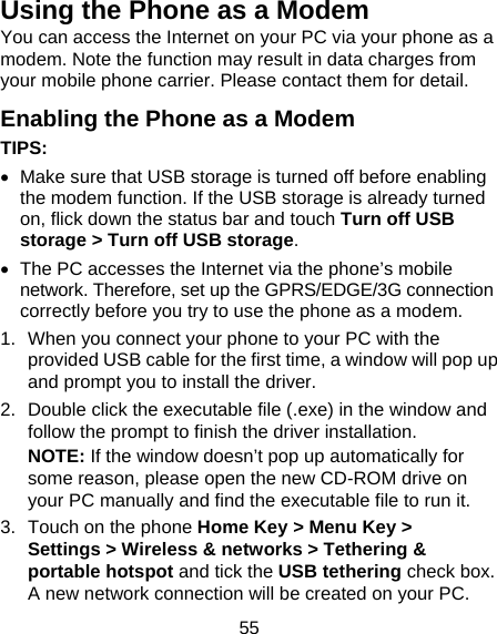 55 Using the Phone as a Modem You can access the Internet on your PC via your phone as a modem. Note the function may result in data charges from your mobile phone carrier. Please contact them for detail. Enabling the Phone as a Modem TIPS:    Make sure that USB storage is turned off before enabling the modem function. If the USB storage is already turned on, flick down the status bar and touch Turn off USB storage &gt; Turn off USB storage.   The PC accesses the Internet via the phone’s mobile network. Therefore, set up the GPRS/EDGE/3G connection correctly before you try to use the phone as a modem. 1.  When you connect your phone to your PC with the provided USB cable for the first time, a window will pop up and prompt you to install the driver. 2.  Double click the executable file (.exe) in the window and follow the prompt to finish the driver installation. NOTE: If the window doesn’t pop up automatically for some reason, please open the new CD-ROM drive on your PC manually and find the executable file to run it. 3.  Touch on the phone Home Key &gt; Menu Key &gt; Settings &gt; Wireless &amp; networks &gt; Tethering &amp; portable hotspot and tick the USB tethering check box. A new network connection will be created on your PC. 